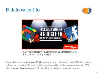 El dato calientito
60
Según datos de la web merca20, Google cuenta actualmente con el 27% de la cuota
del mercado de la publicidad digital, cayendo un 8%, el año pasado alcanzó el 35%.
Mientras que Facebook pasó del 10 al 16% en el mismo lapso de tiempo.
 