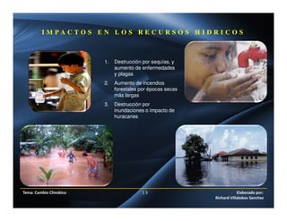 I M P A C T O S E N L O S R E C U R S O S H I D R I C O S
1. Destrucción por sequías, y
aumento de enfermedades
y plagas
2. Aumento de incendios
forestales por épocas secas
más largas
3. Destrucción por
inundaciones o impacto de
huracanes
Tema: Cambio Climático 1 3 Elaborado por:
Richard Villalobos Sanchez
 