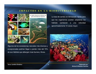 Tema: Cambio Climático 14 Elaborado por:
Richard Villalobos Sanchez
I M P A C T O S E N L A B I O D I V E R S I D A D
La tasa de cambio es demasiado rápida para
que los organismos puedan adaptarse los
hábitats cambiarán a una velocidad
aproximadamente 10 veces mayor.
Algunos de los ecosistemas naturales más diversos y
excepcionales podrían llegar a perder más del 70%
de sus hábitats que albergan ricas faunas y floras.
 