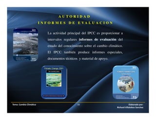 Tema: Cambio Climático 16 Elaborado por:
Richard Villalobos Sanchez
La actividad principal del IPCC es proporcionar a
intervalos regulares informes de evaluación del
estado del conocimiento sobre el cambio climático.
El IPCC también produce informes especiales,
documentos técnicos y material de apoyo.
A U T O R I D A D
I N F O R M E S D E E V A L U A C I O N
 