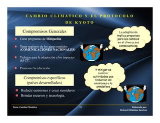 Tema: Cambio Climático 18 Elaborado por:
Richard Villalobos Sanchez
C A M B I O C L I M A T I C O Y E L P R O T O C O L O
D E K Y O T O
Compromisos Generales
Compromisos específicos
(países desarrollados)
La adaptación
implica preparase
para los cambios
en el clima y sus
consecuencias
Crear programas de Mitigación
Tener registros de los gases emitidos
(COMUNICACIONES NACIONALES)
Trabajar para la adaptación a los impactos
del CC.
Promover la educación
Reducir emisiones y crear sumideros
Brindar recursos y tecnología.
Y mitigar es
realizar
actividades que
reduzcan las
emisiones a la
atmósfera
 