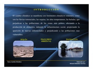 El cambio climático se manifiesta con fenómenos climáticos extremos, como
son las lluvias torrenciales, las sequias, las altas temperaturas, las heladas, que
perjudican a las poblaciones de las zonas más pobres, afectando a la
producción de alimentos, dañando la infraestructura social, propiciando la
aparición de nuevas enfermedades y perjudicando a las poblaciones mas
vulnerables.
I N T R O D U C C I Ó N
Tema: Cambio Climático 2 Elaborado por:
Richard Villalobos Sanchez
SEQUÍA INUNDACIÓNEQUILIBRIO
AMBIENTAL
 