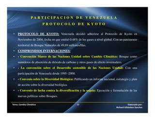 P A R T I C I P A C I O N D E V E N E Z U E L A
P R O T O C O L O D E K Y O T O
• PROTOCOLO DE KYOTO: Venezuela decidió adherirse al Protocolo de Kyoto en
Noviembre de 2004, fecha en que emitió 0.48% de los gases a nivel global. Con un patrimonio
territorial de Bosque Naturales de 49,69 millones/Has.
• COMPROMISOS INTERNACIONES:
• - Convención Marco de las Naciones Unidad sobre Cambio Climático: Bosque como
sumideros de absorción de dióxido de carbono y otros gases de efecto invernadero.
• - La convención sobre el Desarrollo sostenible de las Naciones Unidad: Con una
participación de Venezuela desde 1995 -2000.
• - Convenio sobre la Diversidad Biológica: Publicando un informe nacional, estrategia y plan
de acción sobre la diversidad biológica.
• - Convenio de lucha contra la diversificación y la sequia: Ejecución y formulación de las
nuevas políticas sobre Bosques.
Tema: Cambio Climático 20 Elaborado por:
Richard Villalobos Sanchez
 