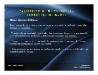 Tema: Cambio Climático 21 Elaborado por:
Richard Villalobos Sanchez
P A R T I C I P A C I O N D E V E N E Z U E L A
P R O T O C O L O D E K Y O T O
Algunas acciones estratégicas
En el marco de las acciones a seguir, tanto a corto como a mediano y largo plazo,
destacan las siguientes:
• Vincular a la sociedad civil organizada y las poblaciones locales en la conservación,
uso y aprovechamiento del bosque y de los recursos naturales que contiene.
• Promover el uso, a nivel nacional, de productos que provengan de bosques y
plantaciones manejadas de manera sustentable.
• Establecimiento de un sistema de evaluación basado en criterios e indicadores de
sustentabilidad del bosque.
 