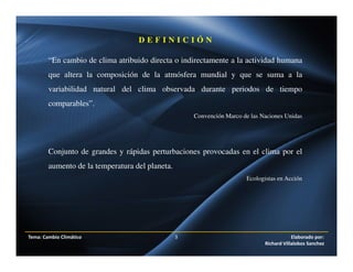 “En cambio de clima atribuido directa o indirectamente a la actividad humana
que altera la composición de la atmósfera mundial y que se suma a la
variabilidad natural del clima observada durante periodos de tiempo
comparables”.
Convención Marco de las Naciones Unidas
Conjunto de grandes y rápidas perturbaciones provocadas en el clima por el
aumento de la temperatura del planeta.
Ecologistas en Acción
D E F I N I C I Ó N
Tema: Cambio Climático 3 Elaborado por:
Richard Villalobos Sanchez
 