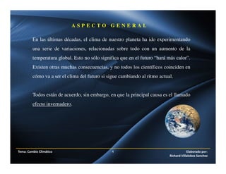 Tema: Cambio Climático 4 Elaborado por:
Richard Villalobos Sanchez
A S P E C T O G E N E R A L
En las últimas décadas, el clima de nuestro planeta ha ido experimentando
una serie de variaciones, relacionadas sobre todo con un aumento de la
temperatura global. Esto no sólo significa que en el futuro “hará más calor”.
Existen otras muchas consecuencias, y no todos los científicos coinciden en
cómo va a ser el clima del futuro si sigue cambiando al ritmo actual.
Todos están de acuerdo, sin embargo, en que la principal causa es el llamado
efecto invernadero.
 