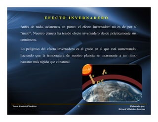 Antes de nada, aclaremos un punto: el efecto invernadero no es de por sí
“malo”. Nuestro planeta ha tenido efecto invernadero desde prácticamente sus
comienzos.
Lo peligroso del efecto invernadero es el grado en el que está aumentando,
haciendo que la temperatura de nuestro planeta se incremente a un ritmo
bastante más rápido que el natural.
E F E C T O I N V E R N A D E R O
Tema: Cambio Climático 8 Elaborado por:
Richard Villalobos Sanchez
 