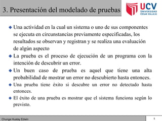 Chunga Huatay Edwin
3. Presentación del modelado de pruebas
 Una actividad en la cual un sistema o uno de sus componentes
se ejecuta en circunstancias previamente especificadas, los
resultados se observan y registran y se realiza una evaluación
de algún aspecto
 La prueba es el proceso de ejecución de un programa con la
intención de descubrir un error.
 Un buen caso de prueba es aquel que tiene una alta
probabilidad de mostrar un error no descubierto hasta entonces.
 Una prueba tiene éxito si descubre un error no detectado hasta
entonces.
 El éxito de una prueba es mostrar que el sistema funciona según lo
previsto.
5
 