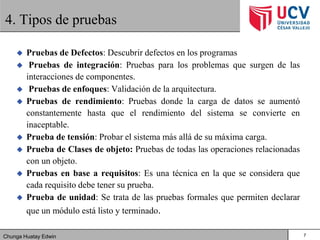 Chunga Huatay Edwin
4. Tipos de pruebas
 Pruebas de Defectos: Descubrir defectos en los programas
 Pruebas de integración: Pruebas para los problemas que surgen de las
interacciones de componentes.
 Pruebas de enfoques: Validación de la arquitectura.
 Pruebas de rendimiento: Pruebas donde la carga de datos se aumentó
constantemente hasta que el rendimiento del sistema se convierte en
inaceptable.
 Prueba de tensión: Probar el sistema más allá de su máxima carga.
 Prueba de Clases de objeto: Pruebas de todas las operaciones relacionadas
con un objeto.
 Pruebas en base a requisitos: Es una técnica en la que se considera que
cada requisito debe tener su prueba.
 Prueba de unidad: Se trata de las pruebas formales que permiten declarar
que un módulo está listo y terminado.
7
 