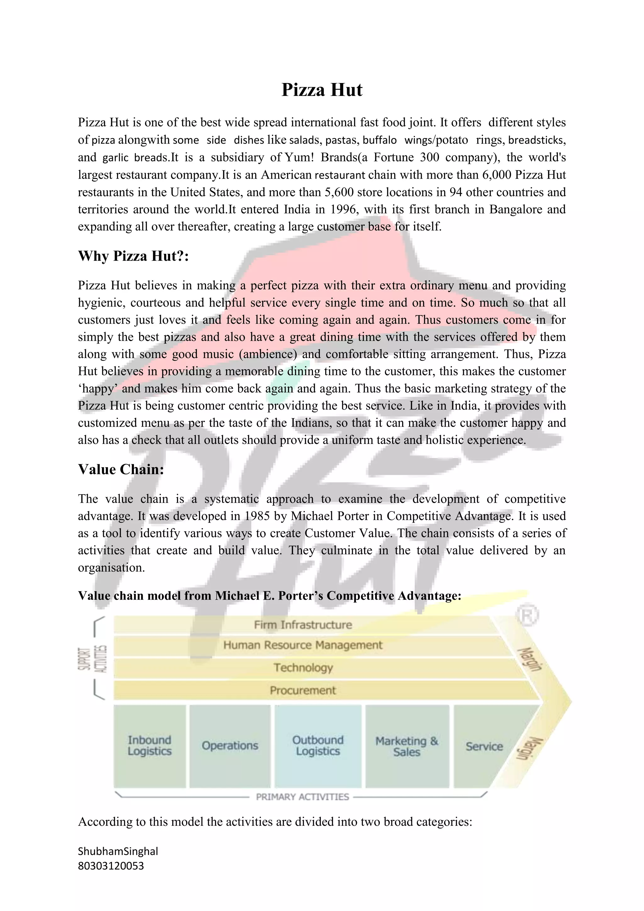 ShubhamSinghal
80303120053
Pizza Hut
Pizza Hut is one of the best wide spread international fast food joint. It offers different styles
of pizza alongwith some side dishes like salads, pastas, buffalo wings/potato rings, breadsticks,
and garlic breads.It is a subsidiary of Yum! Brands(a Fortune 300 company), the world's
largest restaurant company.It is an American restaurant chain with more than 6,000 Pizza Hut
restaurants in the United States, and more than 5,600 store locations in 94 other countries and
territories around the world.It entered India in 1996, with its first branch in Bangalore and
expanding all over thereafter, creating a large customer base for itself.
Why Pizza Hut?:
Pizza Hut believes in making a perfect pizza with their extra ordinary menu and providing
hygienic, courteous and helpful service every single time and on time. So much so that all
customers just loves it and feels like coming again and again. Thus customers come in for
simply the best pizzas and also have a great dining time with the services offered by them
along with some good music (ambience) and comfortable sitting arrangement. Thus, Pizza
Hut believes in providing a memorable dining time to the customer, this makes the customer
‘happy’ and makes him come back again and again. Thus the basic marketing strategy of the
Pizza Hut is being customer centric providing the best service. Like in India, it provides with
customized menu as per the taste of the Indians, so that it can make the customer happy and
also has a check that all outlets should provide a uniform taste and holistic experience.
Value Chain:
The value chain is a systematic approach to examine the development of competitive
advantage. It was developed in 1985 by Michael Porter in Competitive Advantage. It is used
as a tool to identify various ways to create Customer Value. The chain consists of a series of
activities that create and build value. They culminate in the total value delivered by an
organisation.
Value chain model from Michael E. Porter’s Competitive Advantage:
According to this model the activities are divided into two broad categories:
 