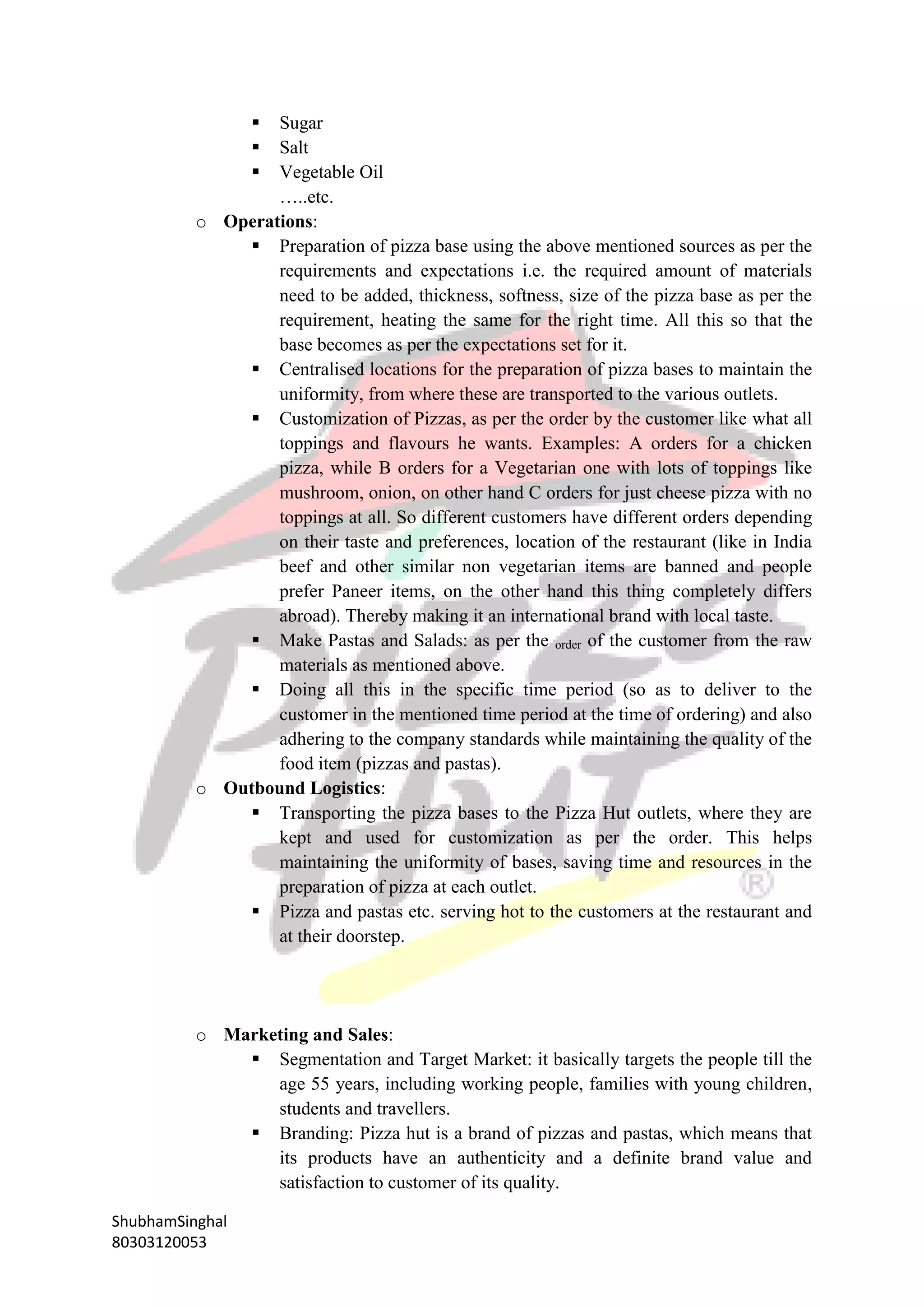 ShubhamSinghal
80303120053
 Sugar
 Salt
 Vegetable Oil
…..etc.
o Operations:
 Preparation of pizza base using the above mentioned sources as per the
requirements and expectations i.e. the required amount of materials
need to be added, thickness, softness, size of the pizza base as per the
requirement, heating the same for the right time. All this so that the
base becomes as per the expectations set for it.
 Centralised locations for the preparation of pizza bases to maintain the
uniformity, from where these are transported to the various outlets.
 Customization of Pizzas, as per the order by the customer like what all
toppings and flavours he wants. Examples: A orders for a chicken
pizza, while B orders for a Vegetarian one with lots of toppings like
mushroom, onion, on other hand C orders for just cheese pizza with no
toppings at all. So different customers have different orders depending
on their taste and preferences, location of the restaurant (like in India
beef and other similar non vegetarian items are banned and people
prefer Paneer items, on the other hand this thing completely differs
abroad). Thereby making it an international brand with local taste.
 Make Pastas and Salads: as per the order of the customer from the raw
materials as mentioned above.
 Doing all this in the specific time period (so as to deliver to the
customer in the mentioned time period at the time of ordering) and also
adhering to the company standards while maintaining the quality of the
food item (pizzas and pastas).
o Outbound Logistics:
 Transporting the pizza bases to the Pizza Hut outlets, where they are
kept and used for customization as per the order. This helps
maintaining the uniformity of bases, saving time and resources in the
preparation of pizza at each outlet.
 Pizza and pastas etc. serving hot to the customers at the restaurant and
at their doorstep.
o Marketing and Sales:
 Segmentation and Target Market: it basically targets the people till the
age 55 years, including working people, families with young children,
students and travellers.
 Branding: Pizza hut is a brand of pizzas and pastas, which means that
its products have an authenticity and a definite brand value and
satisfaction to customer of its quality.
 