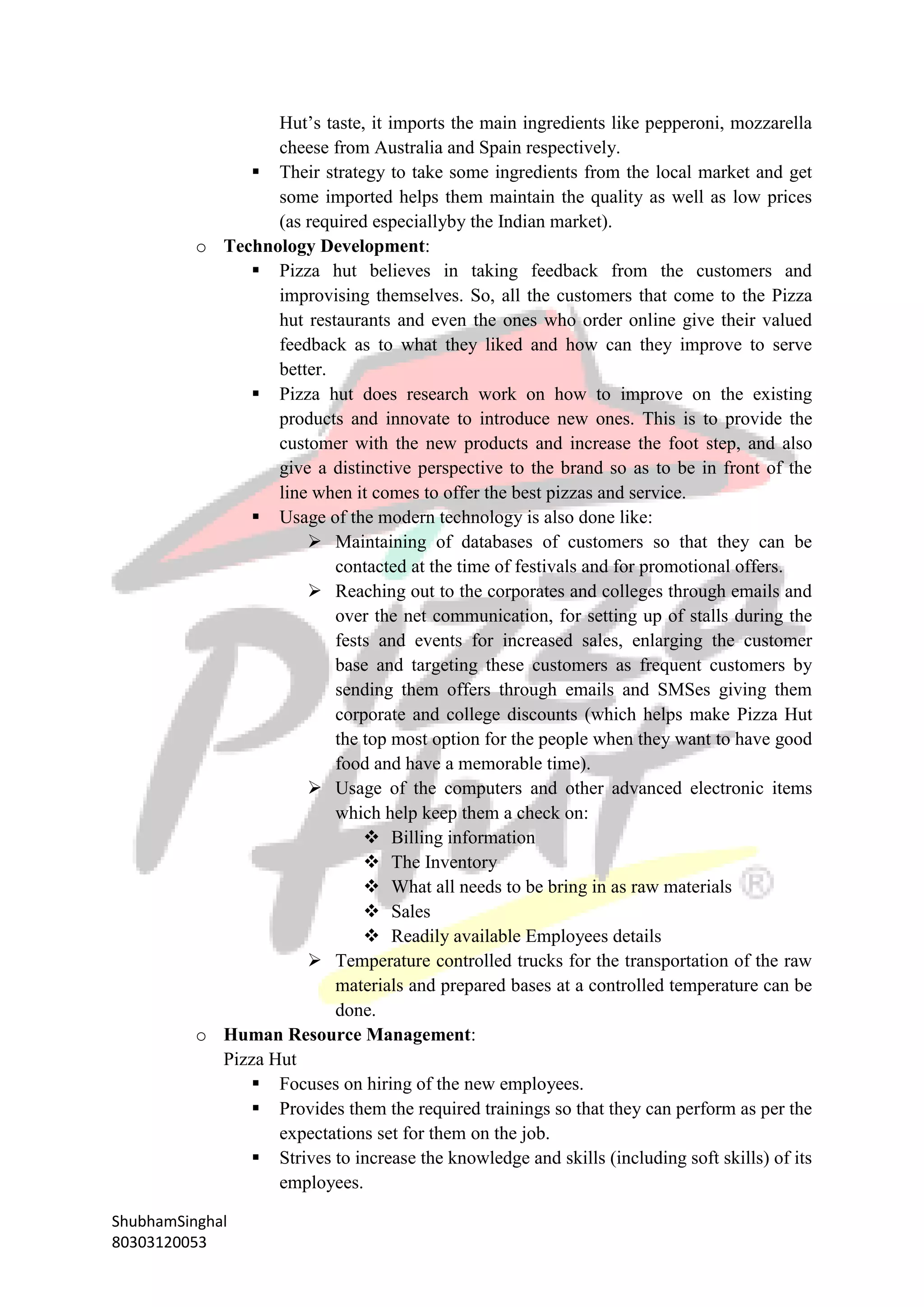 ShubhamSinghal
80303120053
Hut’s taste, it imports the main ingredients like pepperoni, mozzarella
cheese from Australia and Spain respectively.
 Their strategy to take some ingredients from the local market and get
some imported helps them maintain the quality as well as low prices
(as required especiallyby the Indian market).
o Technology Development:
 Pizza hut believes in taking feedback from the customers and
improvising themselves. So, all the customers that come to the Pizza
hut restaurants and even the ones who order online give their valued
feedback as to what they liked and how can they improve to serve
better.
 Pizza hut does research work on how to improve on the existing
products and innovate to introduce new ones. This is to provide the
customer with the new products and increase the foot step, and also
give a distinctive perspective to the brand so as to be in front of the
line when it comes to offer the best pizzas and service.
 Usage of the modern technology is also done like:
 Maintaining of databases of customers so that they can be
contacted at the time of festivals and for promotional offers.
 Reaching out to the corporates and colleges through emails and
over the net communication, for setting up of stalls during the
fests and events for increased sales, enlarging the customer
base and targeting these customers as frequent customers by
sending them offers through emails and SMSes giving them
corporate and college discounts (which helps make Pizza Hut
the top most option for the people when they want to have good
food and have a memorable time).
 Usage of the computers and other advanced electronic items
which help keep them a check on:
 Billing information
 The Inventory
 What all needs to be bring in as raw materials
 Sales
 Readily available Employees details
 Temperature controlled trucks for the transportation of the raw
materials and prepared bases at a controlled temperature can be
done.
o Human Resource Management:
Pizza Hut
 Focuses on hiring of the new employees.
 Provides them the required trainings so that they can perform as per the
expectations set for them on the job.
 Strives to increase the knowledge and skills (including soft skills) of its
employees.
 