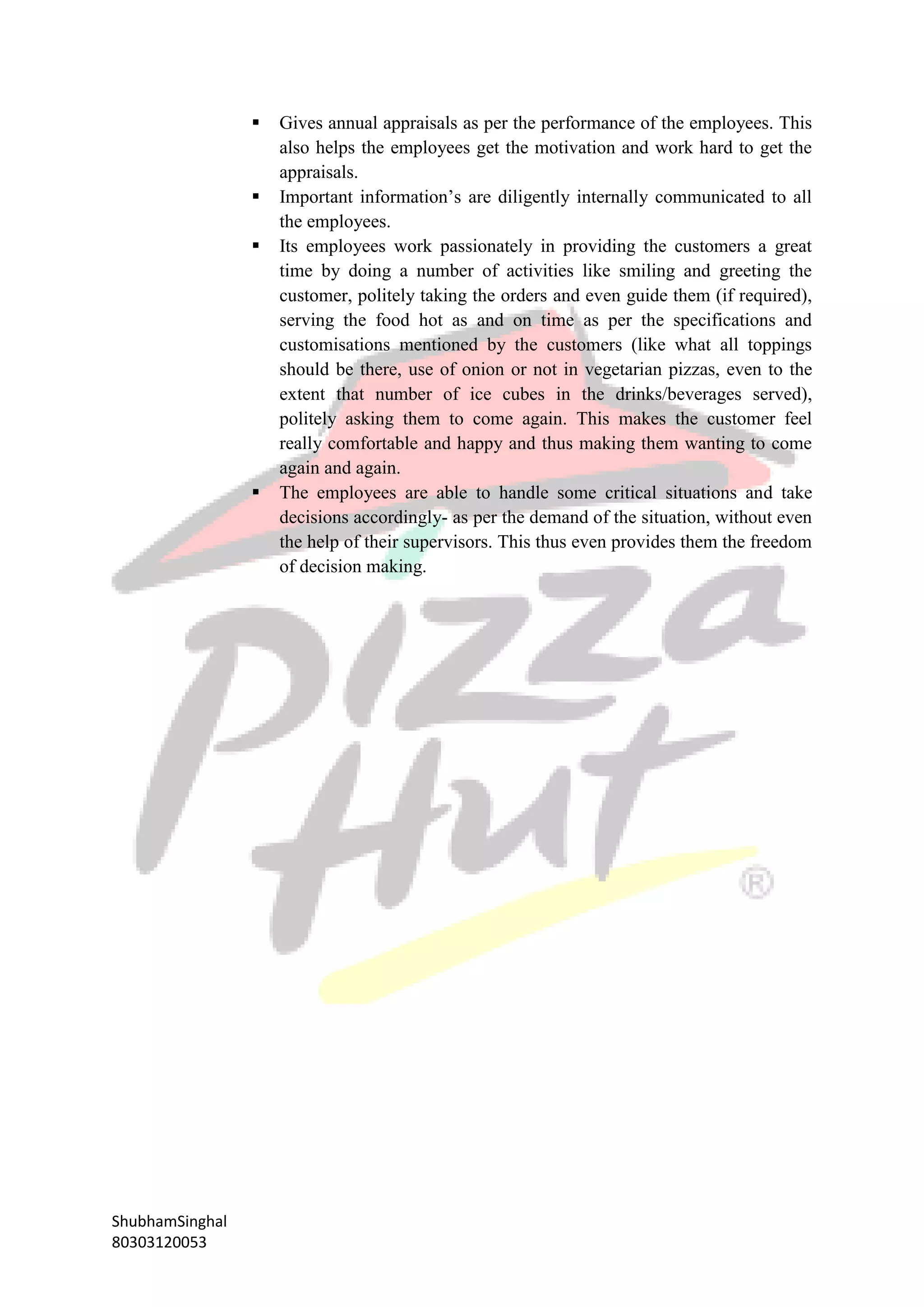 ShubhamSinghal
80303120053
 Gives annual appraisals as per the performance of the employees. This
also helps the employees get the motivation and work hard to get the
appraisals.
 Important information’s are diligently internally communicated to all
the employees.
 Its employees work passionately in providing the customers a great
time by doing a number of activities like smiling and greeting the
customer, politely taking the orders and even guide them (if required),
serving the food hot as and on time as per the specifications and
customisations mentioned by the customers (like what all toppings
should be there, use of onion or not in vegetarian pizzas, even to the
extent that number of ice cubes in the drinks/beverages served),
politely asking them to come again. This makes the customer feel
really comfortable and happy and thus making them wanting to come
again and again.
 The employees are able to handle some critical situations and take
decisions accordingly- as per the demand of the situation, without even
the help of their supervisors. This thus even provides them the freedom
of decision making.
 