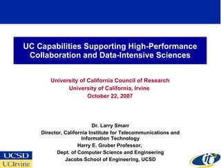 UC Capabilities Supporting High-Performance
 Collaboration and Data-Intensive Sciences


       University of California Council of Research
             University of California, Irvine
                     October 22, 2007




                           Dr. Larry Smarr
    Director, California Institute for Telecommunications and
                     Information Technology
                    Harry E. Gruber Professor,
          Dept. of Computer Science and Engineering
              Jacobs School of Engineering, UCSD