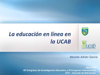 La educación en línea en la UCAB Abril 2010 XII Congreso de Investigación Educativa y III Congreso Internacional. UCV – Escuela de Educación  Mariella Adrián García 