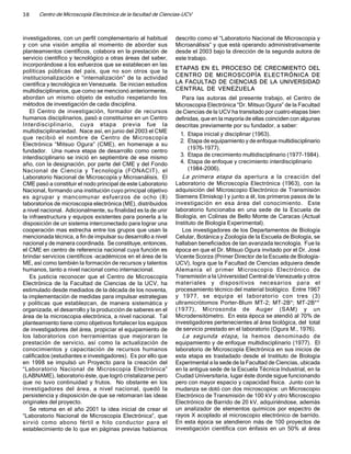 38    Centro de Microscopía Electrónica de la facultad de Ciencias-UCV



investigadores, con un perfil complementario al habitual       descrito como el “Laboratorio Nacional de Microscopia y
y con una visión amplia al momento de abordar sus              Microanálisis” y que está operando administrativamente
planteamientos científicos, colabora en la prestación de       desde el 2003 bajo la dirección de la segunda autora de
servicio científico y tecnológico a otras áreas del saber,     este trabajo.
incorporándose a los esfuerzos que se establecen en las
                                                               ETAPAS EN EL PROCESO DE CRECIMIENTO DEL
políticas públicas del país, que no son otros que la
institucionalización e “internalización” de la actividad       CENTRO DE MICROSCOPÍA ELECTRÓNICA DE
científica y tecnológica en Venezuela. Se inician estudios     LA FACULTAD DE CIENCIAS DE LA UNIVERSIDAD
multidisciplinarios, que como se mencionó anteriormente,       CENTRAL DE VENEZUELA
abordan un mismo objeto de estudio respetando los                 Para las autoras del presente trabajo, el Centro de
métodos de investigación de cada disciplina.                   Microscopia Electrónica “Dr. Mitsuo Ogura” de la Facultad
   El Centro de investigación, formador de recursos            de Ciencias de la UCV ha transitado por cuatro etapas bien
humanos disciplinarios, pasó a constituirse en un Centro       definidas, que en la mayoría de ellas coinciden con algunas
Interdisciplinario, cuya etapa previa fue la                   descritas previamente por su fundador, a saber:
multidisciplinariedad. Nace así, en junio del 2003 el CME
                                                                 1. Etapa inicial y disciplinar (1963).
que recibió el nombre de Centro de Microscopía
                                                                 2. Etapa de equipamiento y de enfoque multidisciplinario
Electrónica “Mitsuo Ogura” (CME), en homenaje a su
                                                                     (1976-1977).
fundador. Una nueva etapa de desarrollo como centro
interdisciplinario se inició en septiembre de ese mismo          3. Etapa de crecimiento multidisciplinario (1977-1984).
año, con la designación, por parte del CME y del Fondo           4. Etapa de enfoque y crecimiento interdisciplinario
Nacional de Ciencia y Tecnología (FONACIT), el                       (1984-2006).
Laboratorio Nacional de Microscopía y Microanálisis. El           La primera etapa da apertura a la creación del
CME pasó a constituir el nodo principal de este Laboratorio    Laboratorio de Microscopía Electrónica (1963), con la
Nacional, formando una institución cuyo principal objetivo     adquisición del Microscopio Electrónico de Transmisión
es agrupar y mancomunar esfuerzos de ocho (8)                  Siemens Elmiskop I y junto a él, los primeros pasos de la
laboratorios de microscopia electrónica (ME), distribuidos     investigación en esa área del conocimiento. Este
a nivel nacional. Adicionalmente, su finalidad es la de unir   laboratorio funcionaba en una sede de la Escuela de
la infraestructura y equipos existentes para ponerla a la      Biología, en Colinas de Bello Monte de Caracas (Actual
disposición de un sistema interconectado para lograr una       Instituto de Biología Experimental).
cooperación mas estrecha entre los grupos que usan la             Los investigadores de los Departamentos de Biología
mencionada técnica, a fin de impulsar su desarrollo a nivel    Celular, Botánica y Zoología de la Escuela de Biología, se
nacional y de manera coordinada. Se constituye, entonces,      hallaban beneficiados de tan avanzada tecnología. Fue la
el CME en centro de referencia nacional cuya función es        época en que el Dr. Mitsuo Ogura invitado por el Dr. José
brindar servicios científicos –académicos en el área de la     Vicente Scorza (Primer Director de la Escuela de Biología-
ME, así como también la formación de recursos y talentos       UCV), logra que la Facultad de Ciencias adquiera desde
humanos, tanto a nivel nacional como internacional.            Alemania el primer Microscopio Electrónico de
   Es justicia reconocer que el Centro de Microscopía          Transmisión a la Universidad Central de Venezuela y otros
Electrónica de la Facultad de Ciencias de la UCV, ha           materiales y dispositivos necesarios para el
estimulado desde mediados de la década de los noventa,         procesamiento técnico del material biológico. Entre 1967
la implementación de medidas para impulsar estrategias         y 1977, se equipa el laboratorio con tres (3)
y políticas que establezcan, de manera sistemática y           ultramicrótomos Porter-Blum MT-2; MT-2B*; MT-2B**·
organizada, el desarrollo y la producción de saberes en el     (1977), Microsonda de Auger (SAM) y un
área de la microscopia electrónica, a nivel nacional. Tal      Microdensitómetro. En esta época se atendió al 70% de
planteamiento tiene como objetivos fortalecer los equipos      investigadores pertenecientes al área biológica, del total
de investigadores del área, propiciar el equipamiento de       de servicio prestado en el laboratorio (Ogura M., 1976).
los laboratorios con herramientas que mejoraran la                La segunda etapa, la hemos denominado de
prestación de servicio, así como la actualización de           equipamiento y de enfoque multidisciplinario (1977). El
conocimientos y capacitación de recursos humanos               laboratorio de Microscopía Electrónica en sus inicios de
calificados (estudiantes e investigadores). Es por ello que    esta etapa es trasladado desde el Instituto de Biología
en 1998 se impulsó un Proyecto para la creación del            Experimental a la sede de la Facultad de Ciencias, ubicada
“Laboratorio Nacional de Microscopía Electrónica”              en la antigua sede de la Escuela Técnica Industrial, en la
(LABNAME), laboratorio éste, que logró cristalizarse pero      Ciudad Universitaria, lugar éste donde sigue funcionando
que no tuvo continuidad y frutos. No obstante en los           pero con mayor espacio y capacidad física. Junto con la
investigadores del área, a nivel nacional, quedó la            mudanza se dotó con dos microscopios: un Microscopio
persistencia y disposición de que se retomaran las ideas       Electrónico de Transmisión de 100 kV y otro Microscopio
originales del proyecto.                                       Electrónico de Barrido de 20 kV, adquiriéndose, además
   Se retoma en el año 2001 la idea inicial de crear el        un analizador de elementos químicos por espectro de
“Laboratorio Nacional de Microscopía Electrónica”, que         rayos X acoplado al microscopio electrónico de barrido.
sirvió como abono fértil e hilo conductor para el              En esta época se atendieron más de 100 proyectos de
establecimiento de lo que en páginas previas habíamos          investigación científica con énfasis en un 50% al área
 