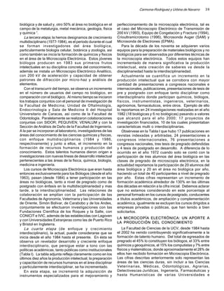Carmona-Rodríguez y Urbina de Navarro     39



biológica y de salud y, otro 50% al área no biológica en el     perfeccionamiento de la microscopía electrónica, tal es
campo de la metalurgia, metal mecánica, geología, física        el caso del Microscopio Electrónico de Transmisión de
y química 7.                                                    200 kV (1993), Equipo de Congelación y Fractura (1994),
   La tercera etapa, la hemos designamos de crecimiento         Crioultramicrotomo (1996), Microsonda Auger (SAM) y
multidisciplinario (1977-1984), es el período durante el cual   Microsonda de Electrones (EPMA).
se forman investigadores del área biológica,                       Para la década de los noventa se adquieren varios
particularmente biología celular, botánica y zoología, así      equipos para la preparación de materiales biológicos y no
como también se inicia la formación de químicos y físicos       biológicos para ser observados por diferentes técnicas de
en el área de la Microscopía Electrónica. Estos jóvenes         la microscopía electrónica. Todos estos equipos han
biólogos producen en 1983 sus primeros frutos                   incrementado de manera significativa la producción
intelectuales en su disciplina concreta del conocimiento,       intelectual, esta creación de saberes va desde la
además se instala un Microscopio Electrónico Analítico,         disciplinariedad hasta la interdisciplinariedad.
con 200 kV de aceleración y capacidad de obtener                   Actualmente se cuantifica un incremento en la
patrones de difracción por micro-haz y análisis de              producción intelectual que se corrobora con mayor
elementos.                                                      cantidad de presentaciones a congresos nacionales e
   Con el transcurrir del tiempo, se observa un incremento      internacionales, publicaciones, presentaciones de tesis de
en el número de usuarios del campo no biológico, en             pre y postgrado con enfoque tanto disciplinar como
comparación con el biológico. Al mismo tiempo se iniciaron      interdisciplinario donde participan químicos, biólogos,
los trabajos conjuntos con el personal de investigación de      físicos, instrumentistas, ingenieros, veterinarios,
la Facultad de Medicina; Unidad de Oftalmología,                agrónomos, farmacéuticos, entre otros. Ejemplo de ello
Endocrinología y Sala de Medicina II del Hospital               lo reportamos en 24 investigaciones realizadas en el año
Universitario de Caracas, así como de la Facultad de            1982 (18 biológicas y 6 no biológicas) pasando a valores
Odontología. Paralelamente se realizaron colaboraciones         que alcanzó para el año 2000; 17 proyectos de
conjuntas con SIDOR; PEQUIVEN; VENALUM y con la                 investigación financiados, 10 de los cuales presentaban
Sección de Análisis de Daño de la Facultad de Ingeniería.       características multi o interdisciplinarias.
A la par se incorporan al laboratorio, investigadores de las       Obsérvese en la Tabla I que hubo 17 publicaciones en
áreas del conocimiento de las ciencias químicas y físicas,      revistas indexadas y arbitradas, 24 presentaciones a
con enfoque multidisciplinarios (1984 y 1986,                   congresos internacionales, 76 presentaciones a
respectivamente) y junto a ellos, el incremento en la           congresos nacionales, tres tesis de pregrado defendidas
formación de recursos humanos y producción del                  y 4 tesis de postgrado en desarrollo. A diferencia de lo
conocimiento. Estos talentos humanos dieron origen a            ocurrido en el año 1972 cuando solo se contó con la
investigaciones con nuevas líneas de desarrollo intelectual     participación de tres alumnos del área biológica en las
pertenecientes a las áreas de la física, química, biología,     clases de pregrado de microscopía electrónica, en la
medicina e ingeniería.                                          actualidad reportamos la participación de 20 alumnos del
   Los cursos de Microscopía Electrónica que eran hasta         área biológica y 20 en el área no biológica por año,
entonces exclusivamente para los Biólogos (desde el año         haciendo un total de 40 participantes a nivel de pregrado
1963), pasan (desde 1984) a tener participación en las          por año. Estas cifras representan un incremento de
áreas no biológicas, tanto a nivel de pregrado como de          formación académica alrededor de 130% en las últimas
postgrado con énfasis en la multidisciplinariedad y mas         dos décadas en relación a la cifra inicial. Debemos aclarar
tarde, a la interdisciplinariedad. Las relaciones de            que no estamos considerando en este porcentaje al
colaboración se amplían con la participación de las             personal formado en los cursos de postgrado, conducentes
Facultades de Agronomía, Veterinaria y las Universidades        a títulos académicos, de ampliación y complementación
de Oriente, Simón Bolívar, de Carabobo y de los Andes,          académica, igualmente se excluyen los cursos dirigidos a
conjuntamente se efectuaron investigaciones con las             empresas privadas o públicas, que han tenido a bien
Fundaciones Científica de los Roques y la Salle, con            solicitarlos.
CONICIT e IVIC, además de las establecidas con Lagoven
                                                                LA MICROCOPÍA ELECTRÓNICA: UN APORTE A
y con Universidades Extranjeras como las de Puerto Rico
                                                                LA PRODUCCIÓN DEL CONOCIMIENTO
y Bristol en Inglaterra.
   La cuarta etapa (de enfoque y crecimiento                       La Facultad de Ciencias de la UCV, desde 1984 hasta
interdisciplinario), la actual, puede considerarse que se       el 2002 ha venido contribuyendo significativamente a la
inicia desde el año 1984 hasta el presente. En ésta se          formación de talento humano. Del total de egresados de
observa un revelador desarrollo y creciente enfoque             pregrado el 45% lo constituyen los biólogos, el 33% entre
interdisciplinario, que persigue estar a tono con las           químicos y geoquímicos, el 15% los computistas y 7% entre
políticas académicas, tanto públicas como institucionales       físicos y matemáticos, donde aproximadamente el 28% de
(Tabla I). La tabla adjunta refleja claramente como en los      ellos han recibido formación en Microscopia Electrónica.
últimos diez años la producción intelectual, la preparación     Las cifras descritas anteriormente solo representan las
y capacitación de recursos humanos en el área disciplinar       áreas de las ciencias duras, sin incluir a las Ciencias
y particularmente interdisciplinar, se ha incrementado.         Veterinarias, Médicas, Odontológicas, Agrarias,
   En esta etapa, se incrementó la adquisición de               Detectivescas-Jurídicas, Ingeniería, Farmacéuticas y
instrumentos especializados para el mejoramiento y              hasta Humanísticas de varias Universidades e
 