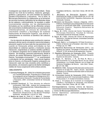 Carmona-Rodríguez y Urbina de Navarro         41



investigación que desde ahí se han desarrollado. Éstas                       Parapléjico del Bovino. Acta Cient. Venez., 45:120-126,
abarcan los nivel de la biofísica, medicina, geología,                       1994.
geofísica y geoquímica, así como también los aspectos                  5.     Min is terio d e Edu c ac ión Sup eri or. (2003)
penales-criminalísticos y educativos. Por lo tanto, la                       PROPUESTAS PARA LA DISCUSIÓN DE LA LEY DE
Microscopía Electrónica ha colaborando en la formación                       EDUCACIÓN SUPERIOR. República Bolivariana de
de recursos humanos calificados de las diferentes áreas                      Venezuela. Caracas.
de los saberes y adicionalmente, ha ayudado a saldar                   6. Ministerio de Educación, Cultura y Deporte. (2001).
inconvenientes acordes con los planteamientos                                Políticas y Estrategias para el Desarrollo de la Educación
formulados por los científicos de las diferentes campos                      Superior en Venezuela 2000-2006. Viceministerio de
del conocimiento (multidisciplinarios) y sus asociaciones                    Educ ac ió n Su perior. Repúb lica Boliv ariana de
                                                                             Venezuela. Caracas.
(interdisciplinarios), en procura de contribuir al
crecimiento científico y tecnológico de nuestras                       7. Ogura, M. (1976). Informe del Centro Tecnológico de
                                                                             Microscopía Electrónica. Facultad de Ciencias,
Instituciones de Educación Superior, que directa o
                                                                             Universidad Central de Venezuela. (Inédito).
indirectamente se revertirán al beneficio del colectivo
                                                                       8. Ogura, M. (1985). Informe del Centro de Microscopía
venezolano.
                                                                             Electrónica. Facultad de Ciencias, Universidad Central de
   Con la intención de afianzar esta contribución creemos                    Venezuela. (Inédito).
necesario afirmar que la vinculación ciencia-tecnología y              9. Pascuali, Zanin J. La Investigación, El Poder Económico y
educación superior se hace cada día mas perentoria, aún                      Político al Servicio de la Sociedad. Acta Cient. Venez.,
cuando en Venezuela ambas actividades se han                                 Prologo, pp. 2-3, 1985.
desarrollado en sistemas apartes y mostrando escasa                    10 . Rep úblic a B oliva riana de Vene zuela (2001). Ley
interacción, originándose un sistema científico periférico                   Orgánica de Ciencia, Tecnología e Innovación, Gaceta
y un deterioro progresivo de la calidad de la educación                      Oficial N° 37.291 de fecha 26 de septiembre. Caracas.
superior. Sin embargo, pareciera vislumbrarse, desde la                11. República Bolivariana de Venezuela (2004). Proyecto
creación de ambos Ministerios (Educación Superior y                          de Ley de Educación Superior. Ministerio de Educación
Ciencia, Tecnología e Innovación) 10,11, un acercamiento                     Superior (en discusión). Caracas.
y articulación de sus estrategias. Este vínculo legítimo               12 . Ro jas , H., Serra no , J . R., Di Polo R. Micro y
entre la Ciencia y la Educación Superior presupone una                       Macronutrientes en el Ganado Bovino de los Llanos
interacción cada vez más creciente entre científicos y                       Venezolanos y su Posible Relación con el Origen del
                                                                             Síndrome Parapléjico del Bovino. Acta Cient. Venez.,
educadores, y la necesaria urgencia de diseñar estrategias
                                                                             45:127-139, 1994.
viables de mutua cooperación entre ambos actores.
                                                                       13. UNESCO (1998). Declaración Mundial sobre la Educación
 BIBLIOGRAFÍA                                                                Superior en el siglo XXI. Visión y Acción. Documento
                                                                             aprobado en la conferencia Mundial sobre la Educación
1. Carmona-Rodríguez, M. (2004) De la Multidisciplinariedad                  Superior. Francia.
      a la Transdisciplinariedad: Propuesta de un Diseño para
                                                                       14. Universidad Central de Venezuela (2002). Políticas
      la Investigación de los Postgrados en Biología de la UCV.
                                                                             Académicas de la UCV, Vicerrectorado Académico. RAB
      Tesis Doctoral en Educación, Facultad de Humanidades
                                                                             Producciones C. A. Ciudad Universitaria, Caracas.
      y Educación, 2004. Universidad Central de Venezuela
                                                                       15. Vivas J. El Colapso de la Inversión en Investigación
      (Inédito).
                                                                             Científica y Tecnológica en Venezuela. Una Decisión
2. Cast ejón -Sand ov a l, O. Tres décadas de reflexión
                                                                             Política. Acta Cient. Venez., 36: 3-5, 1985.
      universitaria 1966-1996. Instituto de Investigaciones
      Biológicas, Universidad del Zulia. Editorial Maracaibo, s.r.l.   Correspondenci a: Caribay Urbina de Navarro,
      Caracas, 1997.                                                   Universidad Central de Venezuela, Facultad de Ciencias,
3. Finol, Hé ctor J., Rivera, Henry; Márqu ez, Aa ram.                 y Centro de Microscopía Electrónica.
      Hepatocyte Ultrastructure in the Bovine Paraplegic               Correo electrónico: carmonam.ead@gmail.com;
      Syndrome. Acta Microsc., 3 (2):67-72, 1994.                      carmonam@ucv.ve
4. Medina de López, N., Finol, H. J., Marín, C. Patología
      Ultraestructural del Músculo Esquelético en el Síndrome
 