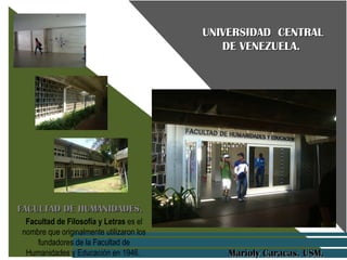 UNIVERSIDAD  CENTRAL DE VENEZUELA.  FACULTAD DE HUMANIDADES.  Marioly Caracas. USM.  Facultad de Filosofía y Letras  es el nombre que originalmente utilizaron los fundadores de la Facultad de Humanidades y Educación en 1946.  