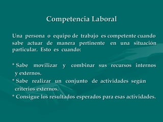 Competencia LaboralCompetencia Laboral
Una persona o equipo de trabajo es competente cuandoUna persona o equipo de trabajo es competente cuando
sabe actuar de manera pertinente en una situaciónsabe actuar de manera pertinente en una situación
particular. Esto es cuando:particular. Esto es cuando:
* Sabe movilizar y combinar sus recursos internos* Sabe movilizar y combinar sus recursos internos
y externos.y externos.
* Sabe realizar un conjunto de actividades según* Sabe realizar un conjunto de actividades según
criterios externos.criterios externos.
* Consigue los resultados esperados para esas actividades.* Consigue los resultados esperados para esas actividades.
 