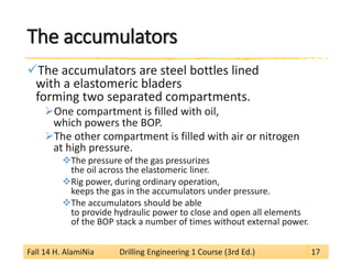 The accumulators 
 
The accumulators are steel bottles lined with a elastomeric bladers forming two separated compartments. 
 
One compartment is filled with oil, which powers the BOP. 
 
The other compartment is filled with air or nitrogen at high pressure. 
 
The pressure of the gas pressurizes the oil across the elastomeric liner. 
 
Rig power, during ordinary operation, keeps the gas in the accumulators under pressure. 
 
The accumulators should be able to provide hydraulic power to close and open all elements of the BOP stack a number of times without external power. 
Fall 14 H. AlamiNia Drilling Engineering 1 Course (3rd Ed.) 17 
 
