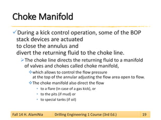 Choke Manifold 
 
During a kick control operation, some of the BOP stack devices are actuated to close the annulus and divert the returning fluid to the choke line. 
 
The choke line directs the returning fluid to a manifold of valves and chokes called choke manifold, 
 
which allows to control the flow pressure at the top of the annular adjusting the flow area open to flow. 
 
The choke manifold also direct the flow 
• 
to a flare (in case of a gas kick), or 
• 
to the pits (if mud) or 
• 
to special tanks (if oil) 
Fall 14 H. AlamiNia Drilling Engineering 1 Course (3rd Ed.) 19 
 
