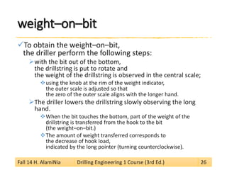 weight–on–bit 
 
To obtain the weight–on–bit, the driller perform the following steps: 
 
with the bit out of the bottom, the drillstring is put to rotate and the weight of the drillstring is observed in the central scale; 
 
using the knob at the rim of the weight indicator, the outer scale is adjusted so that the zero of the outer scale aligns with the longer hand. 
 
The driller lowers the drillstring slowly observing the long hand. 
 
When the bit touches the bottom, part of the weight of the drillstring is transferred from the hook to the bit (the weight–on–bit.) 
 
The amount of weight transferred corresponds to the decrease of hook load, indicated by the long pointer (turning counterclockwise). 
Fall 14 H. AlamiNia Drilling Engineering 1 Course (3rd Ed.) 26 
 
