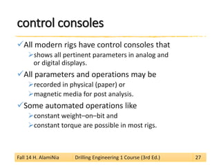 control consoles 
 
All modern rigs have control consoles that 
 
shows all pertinent parameters in analog and or digital displays. 
 
All parameters and operations may be 
 
recorded in physical (paper) or 
 
magnetic media for post analysis. 
 
Some automated operations like 
 
constant weight–on–bit and 
 
constant torque are possible in most rigs. 
Fall 14 H. AlamiNia Drilling Engineering 1 Course (3rd Ed.) 27 
 