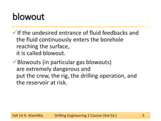 blowout 
 
If the undesired entrance of fluid feedbacks and the fluid continuously enters the borehole reaching the surface, it is called blowout. 
 
Blowouts (in particular gas blowouts) are extremely dangerous and put the crew, the rig, the drilling operation, and the reservoir at risk. 
Fall 14 H. AlamiNia Drilling Engineering 1 Course (3rd Ed.) 5 
 