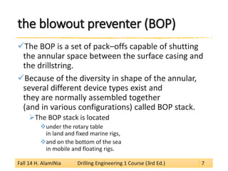 the blowout preventer (BOP) 
 
The BOP is a set of pack–offs capable of shutting the annular space between the surface casing and the drillstring. 
 
Because of the diversity in shape of the annular, several different device types exist and they are normally assembled together (and in various configurations) called BOP stack. 
 
The BOP stack is located 
 
under the rotary table in land and fixed marine rigs, 
 
and on the bottom of the sea in mobile and floating rigs. 
Fall 14 H. AlamiNia Drilling Engineering 1 Course (3rd Ed.) 7 
 