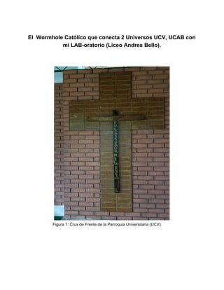El Wormhole Católico que conecta 2 Universos UCV, UCAB con
mi LAB-oratorio (Liceo Andres Bello).
Figura 1: Crux de Frente de la Parroquia Universitaria (UCV).
 