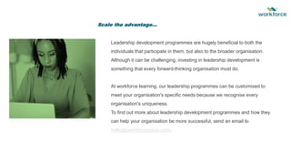 Leadership development programmes are hugely beneficial to both the
individuals that participate in them, but also to the broader organisation.
Although it can be challenging, investing in leadership development is
something that every forward-thinking organisation must do.
At workforce learning, our leadership programmes can be customised to
meet your organisation's specific needs because we recognise every
organisation's uniqueness.
To find out more about leadership development programmes and how they
can help your organisation be more successful, send an email to
hello@workforcegroup.com.
Scale the advantage…
 