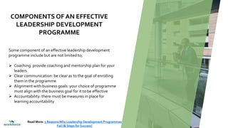 Some component of an effective leadership development
programme include but are not limited to;
 Coaching: provide coaching and mentorship plan for your
leaders
 Clear communication: be clear as to the goal of enrolling
them in the programme
 Alignment with business goals: your choice of programme
must align with the business goal for it to be effective
 Accountability: there must be measures in place for
learning accountability
COMPONENTS OF AN EFFECTIVE
LEADERSHIP DEVELOPMENT
PROGRAMME
Read More: 5 ReasonsWhy Leadership Development Programmes
Fail [& Steps for Success]
 