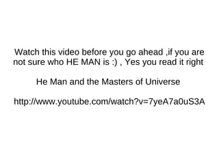 Watch this video before you go ahead ,if you are not sure who HE MAN is :) , Yes you read it right  He Man and the Masters of Universe  http://www.youtube.com/watch?v=7yeA7a0uS3A 
