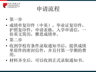 申请流程
• 第一步
• 成绩单复印件（中英），毕业证复印件，
护照复印件，申请表格，入学申请信，一
份英文简历，雅思成绩单。
• 第二步
• 收到学校有条件录取通知书后，提供成绩
单原件的密封信件，并且付第一学期的费
用。
• 材料齐全后，可以收到正式录取通知书。
 