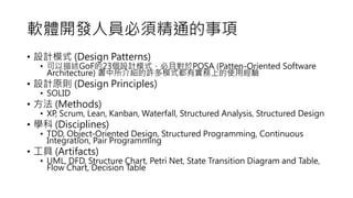 ܛw_lˆT횾ͨ
? OӋģʽ (Design Patterns)
? GoF23OӋģʽҌPOSA (Patten-Oriented Software
Architecture) BSģʽЌϵʹý
? OӋԭt (Design Principles)
? SOLID
?  (Methods)
? XP, Scrum, Lean, Kanban, Waterfall, Structured Analysis, Structured Design
? W (Disciplines)
? TDD, Object-Oriented Design, Structured Programming, Continuous
Integration, Pair Programming
?  (Artifacts)
? UML, DFD, Structure Chart, Petri Net, State Transition Diagram and Table,
Flow Chart, Decision Table
 