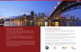 Memberships and Designations
Memberships and designations are an important part of any university – they serve as testament to the quality of
education it provides. At UCW, we are immensely proud to have been recognized by the following bodies, for our
services to higher-education in Canada.
The Education Quality Assurance (EQA) designation identifies BC public and private post-secondary institutions that
have met or exceeded provincial government-recognized standards for quality assurance and consumer protection.
University Canada West has received permission from EQA to use its seal on its materials.
University Canada West has been awarded a Certificate of Candidacy for Accreditation with the Accreditation Council
for Business Schools and Programs (ACBSP). ACBSP accredits business, accounting, and business-related programs at
the associate, baccalaureate, masters, and doctoral degree levels worldwide.
University Canada West is a member of the BC Transfer System (BCCAT) with hundreds of credit transfer
arrangements to other post-secondary institutions.
Imagine Education au/in Canada is a joint program by Foreign Affairs and International Trade Canada (DFAIT) and the
Council of Ministers of Education Canada (CMEC). The brand signals that its holder consistently provides high-quality
education programs, deals with international students in accordance with recognized codes of practice, and is subject
to quality assurance mechanisms that monitor adherence to set standards.
About University Canada West
University Canada West (UCW) is a university with a clear vision—to put
its students at the heart of everything. From the first moment you step on
campus to your graduation, every experience UCW offers is tailored to give
you the best possible start in your career.
UCW strives to be a premium provider of higher education with a renewed
focus on student experience. We foster an academically stimulating
environment that produces successful and well-prepared graduates in North
America.
Our classes are kept small, so you’ll always get to know your classmates and
benefit from the one-to-one time you need with your professors. And speaking
of our professors, these industry experts don’t just recite a syllabus—they
use their years of experience to bestow the knowledge and skillset needed to
succeed in a competitive marketplace.
 