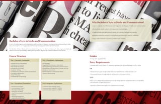 Bachelor of Arts in Media and Communication
In this 120-credit program, you’ll develop core skills in writing and research, a comprehensive understanding of media
and communication, and an appreciation of how they function in the modern world of business.
Our Bachelor of Arts in Media and Communication is organized into four tiers, allowing for clear progression. Each tier
delivers a core level of knowledge, thinking, and operational skills that set a solid foundation for the next tier.
Why Bachelor of Arts in Media and Communication?
• Learn to evaluate the effectiveness and integration of all types of media and communication.
• Demonstrate media research techniques and methodologies.
• Create ethically and legally sound content for a variety mediums and markets.
• Integrate media and content to communicate persuasively to specific audiences.
• Apply media methods to business problems and contexts.
Course Structure
Tier 1 University Foundation Tier 3 Disciplinary Applications
• Introduction to Anthropology
• Introduction to Business
• Mass Media and Society
• Introduction to Ecology
• Academic Writing
• Contemporary Literature: Drama and Narrative
• Foundation Mathematics
• Moral Philosophy
• Fundamentals of Psychology
• Social Media
• Legal and Ethical Issues in Mass Media
• Technical Writing and Business Communications
• Professional Communications –Written and Oral
• Media and Government
• Public Relations in Practice and Theory
• Research Methodology
Tier 2 Disciplinary Foundation Tier 4 Integrative Applications
• Business Environment
• Communications Theory
• Information Gathering
• Writing for the Media
• Visual Communications in Mass Media
• Statistics
• Marketing Management
• Organizational Behaviour
• Communication Strategy [NEW]
• Communication Capstone 1 [NEW]
• Communication Capstone 2 [NEW]
Intakes
January, April, July, September
Entry Requirements
• Canadian High School (Grade 12) diploma or equivalent with an overall average of 65% or better
OR
• Twenty-one (21) years of age or older and out of high school for at least two years, and
• Documented success through academic, professional or volunteer activities
AND
• IELTS - 6.5 or better with a minimum of 6.0 in the writing band and no band less than 5.5 or equivalent 			
documentation of English proficiency.*
*Applicable to students whose English is not an applicant’s first language.
 