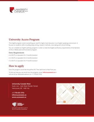 RICHARDS ST
W
HASTINGS
ST
W
W
PENDER
ST
HOW
E
ST
HO
RNBY
ST
GRANVILLE ST
GRANVILLE
ST
GRANVILLE STATION
WATERFRONT
STATION
SEYM
O
UR
ST
University Canada West
Suite 100 – 626 West Pender Street
Vancouver, BC V6B 1V9
+1 778 655 3702
info@ucanwest.ca
www.ucanwest.ca
University Access Program
This English program covers everything you need for higher level education in an English speaking environment. It
focuses on academic skills including essay writing, research methods, note taking and critical thinking.
You can complete an English pathway program in order to meet the English proficiency requirements of the Bachelor
of Arts in Media and Communication program.
Entry Requirements
• 6.0 IELTS or equivalent for 3 months duration
• 5.5 IELTS or equivalent for 6 months duration
• 5.0 IELTS or equivalent for 9 months duration
How to apply
Does this program sound like the perfect fit? Then we’d love to hear from you.
To find out how you can enroll into this program, email: info@ucanwest.ca or
call one of our dedicated advisors on +1 778 655 3702
University Canada West is part of
The GUS network of Institutions
 