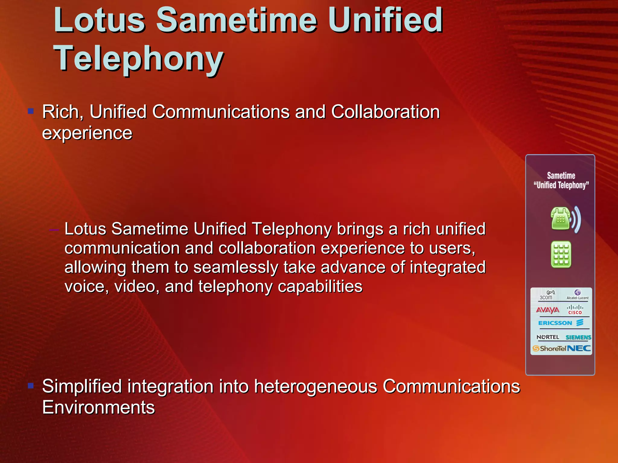 Lotus Sametime Unified Telephony Rich, Unified Communications and Collaboration experience Lotus Sametime Unified Telephony brings a rich unified communication and collaboration experience to users, allowing them to seamlessly take advance of integrated voice, video, and telephony capabilities Simplified integration into heterogeneous Communications Environments Lotus Sametime Unified Telephony simplifies integrating voice, video, telephone and collaboration environments – particularly for companies with multiple PBX environments  