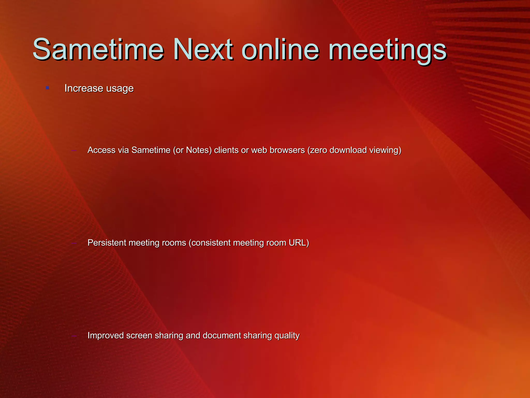 Sametime Next online meetings Increase usage  Access via Sametime (or Notes) clients or web browsers (zero download viewing) Persistent meeting rooms (consistent meeting room URL) Improved screen sharing and document sharing quality Better out-of-the-box video quality (H.264 codec)  Easy record and playback of meeting content in a standard format  Calendar access from Lotus Notes and Microsoft Outlook Improved meeting reliability  HTTP/HTTPS connectivity replaces T.120 (simplifies firewall/SSO) Improved bandwidth efficiency/ tolerance Built in meeting room failover Better horizontal scalability (e.g: across geographies) Open & extensible conferencing platform Video conferencing partner interoperability (Polycom etc) via TCSPI enhancements Componentized architecture (shares code/platform with ST Adv, SUT) 