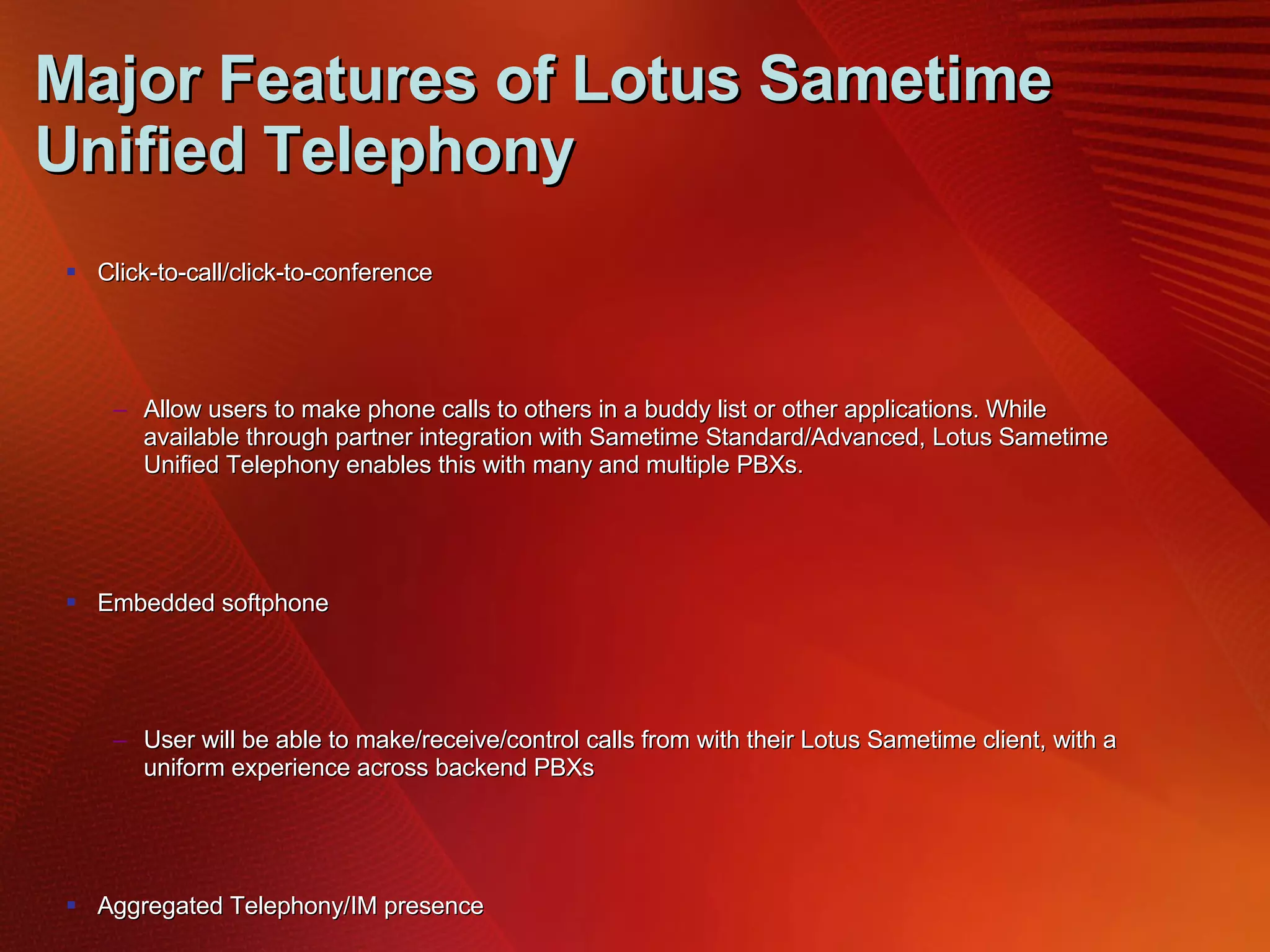 Major Features of Lotus Sametime Unified Telephony Click-to-call/click-to-conference Allow users to make phone calls to others in a buddy list or other applications. While available through partner integration with Sametime Standard/Advanced, Lotus Sametime Unified Telephony enables this with many and multiple PBXs. Embedded softphone User will be able to make/receive/control calls from with their Lotus Sametime client, with a uniform experience across backend PBXs Aggregated Telephony/IM presence Users can see telephony attributes (such as whether someone is on the phone) within their Sametime presence information. While available through partner integration with Sametime Standard/Advanced, Lotus Sametime Unified Telephony enables this with many and multiple PBXs Incoming call management User can provide a single number and receive calls on a preferred device (phone, PC, mobile phone, etc.). The preferred device can be controlled by rules, user setting, or user alert. PBX Integration All of the key features will work with SIP-based PBXs and traditional PBXs from different and multiple vendors 
