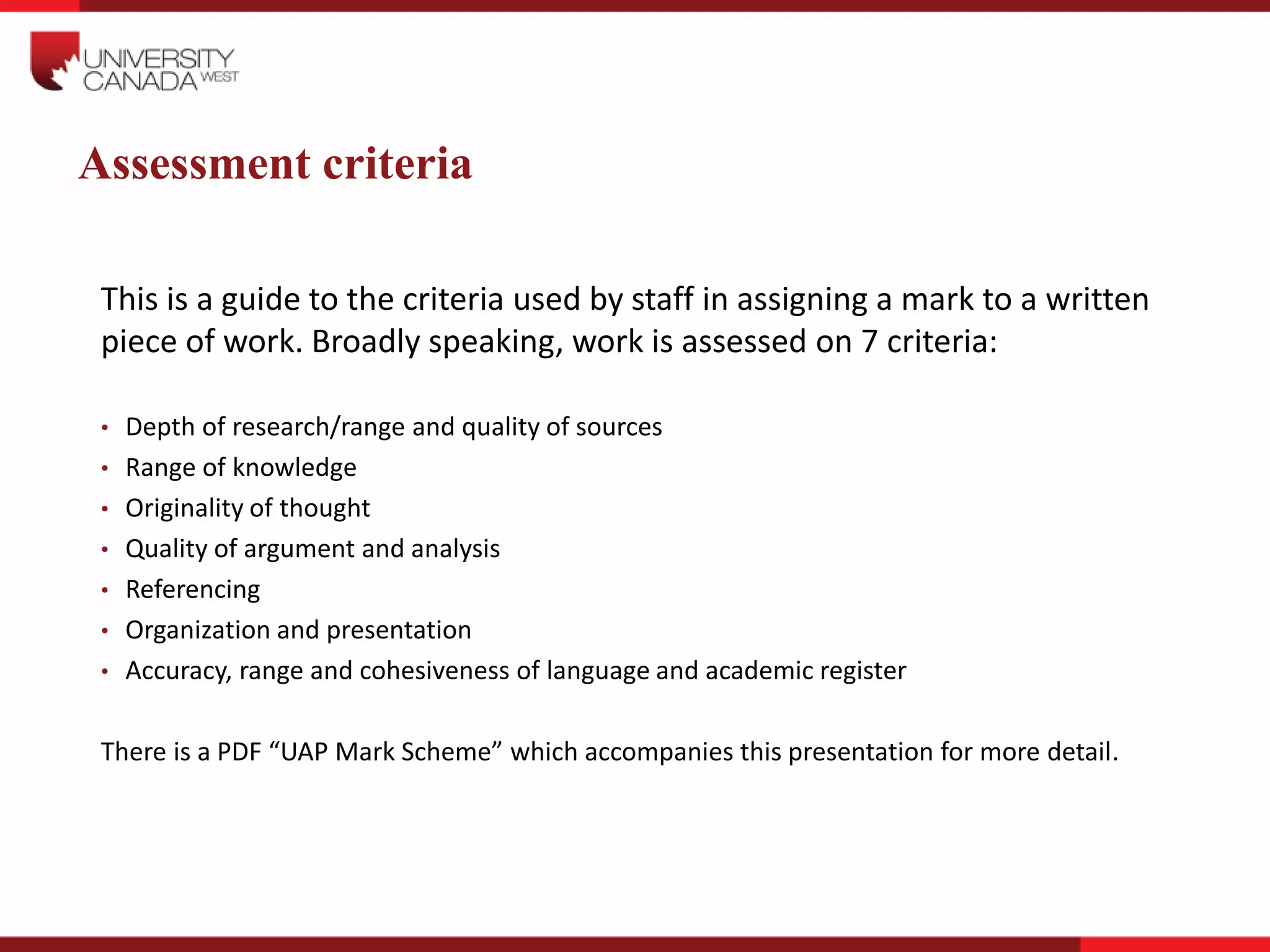 Assessment criteria
This is a guide to the criteria used by staff in assigning a mark to a written
piece of work. Broadly speaking, work is assessed on 7 criteria:
• Depth of research/range and quality of sources
• Range of knowledge
• Originality of thought
• Quality of argument and analysis
• Referencing
• Organization and presentation
• Accuracy, range and cohesiveness of language and academic register
There is a PDF “UAP Mark Scheme” which accompanies this presentation for more detail.
 