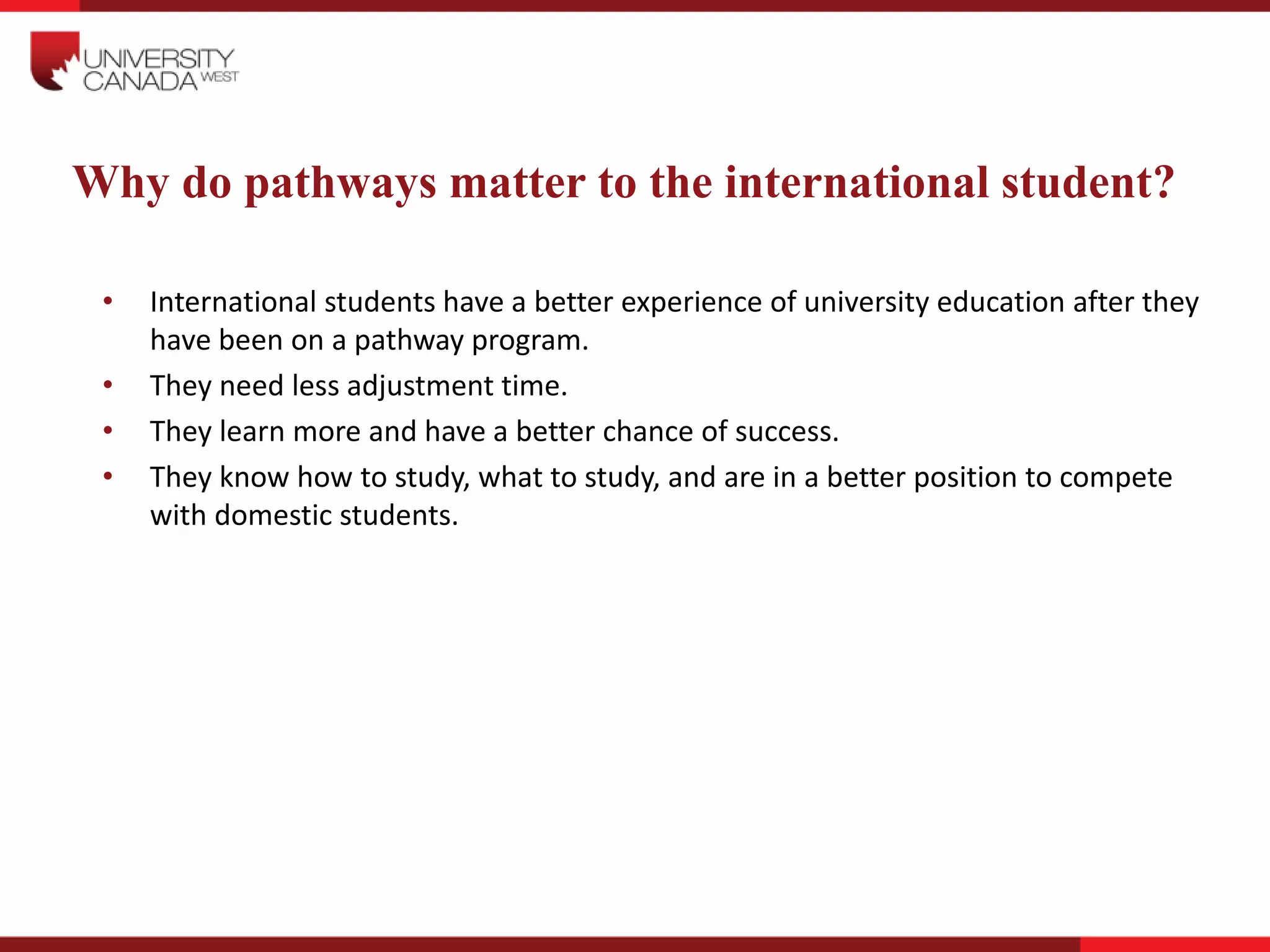 Why do pathways matter to the international student?
• International students have a better experience of university education after they
have been on a pathway program.
• They need less adjustment time.
• They learn more and have a better chance of success.
• They know how to study, what to study, and are in a better position to compete
with domestic students.
 
