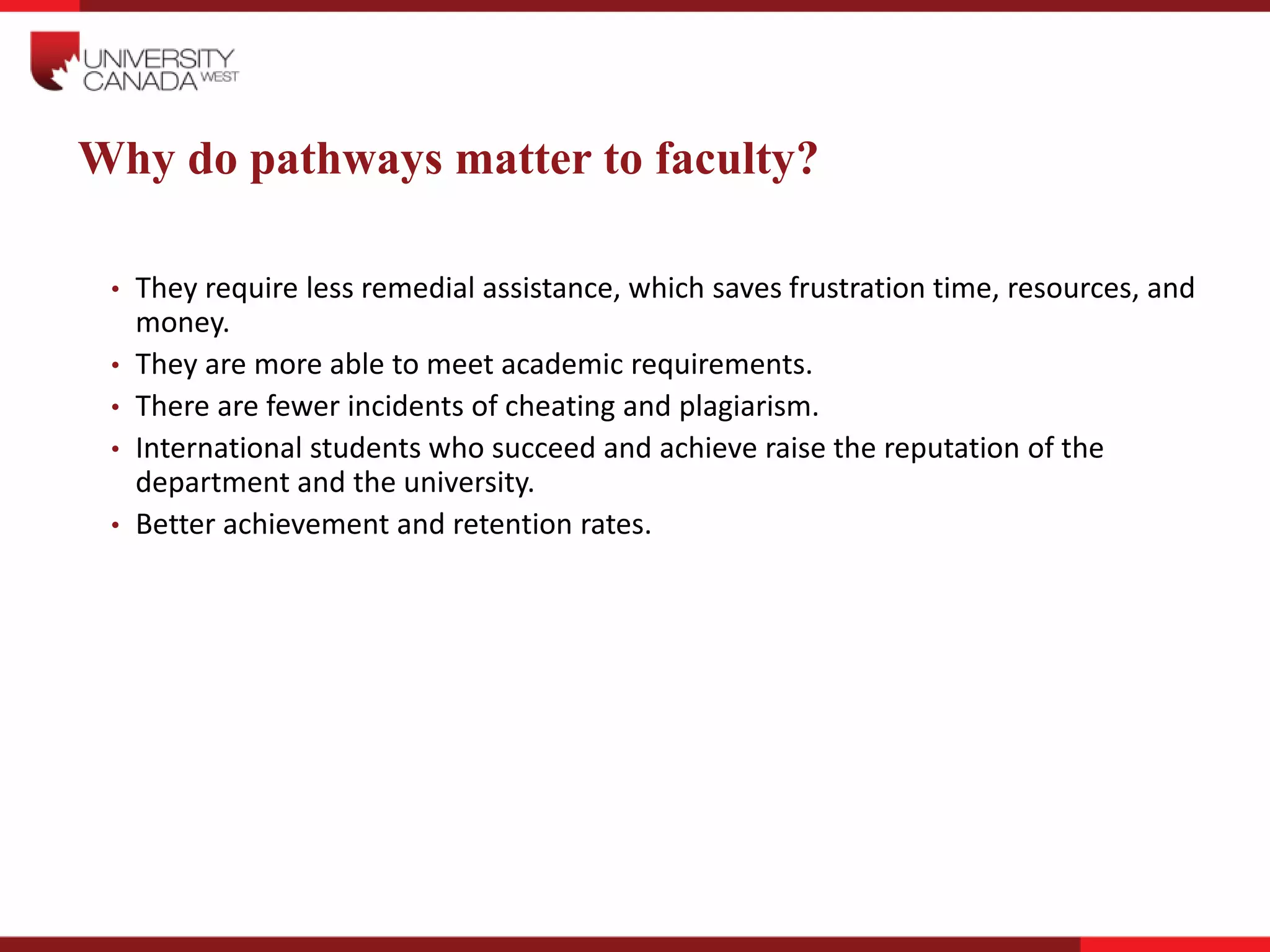 Why do pathways matter to faculty?
• They require less remedial assistance, which saves frustration time, resources, and
money.
• They are more able to meet academic requirements.
• There are fewer incidents of cheating and plagiarism.
• International students who succeed and achieve raise the reputation of the
department and the university.
• Better achievement and retention rates.
 