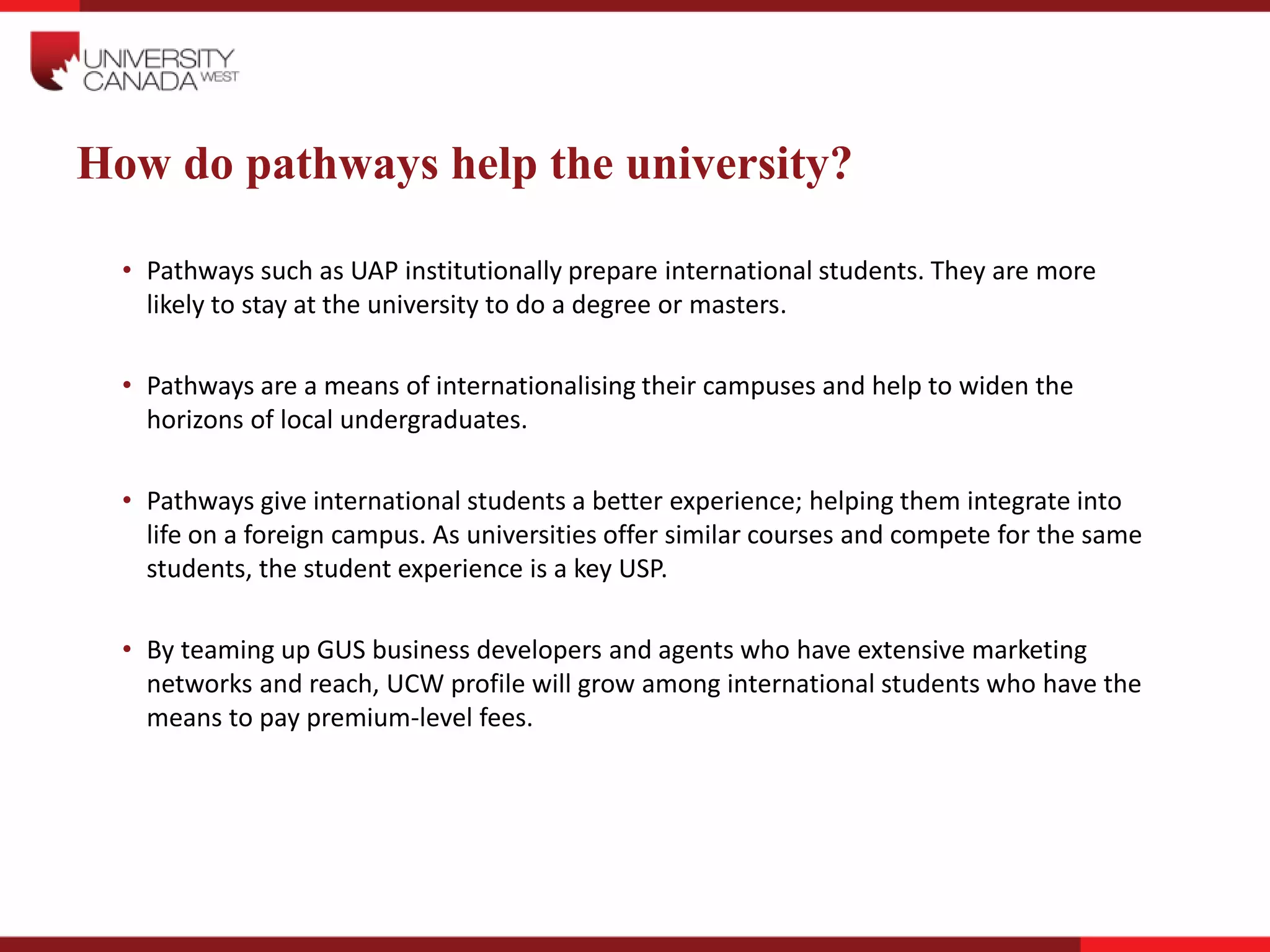 How do pathways help the university?
• Pathways such as UAP institutionally prepare international students. They are more
likely to stay at the university to do a degree or masters.
• Pathways are a means of internationalising their campuses and help to widen the
horizons of local undergraduates.
• Pathways give international students a better experience; helping them integrate into
life on a foreign campus. As universities offer similar courses and compete for the same
students, the student experience is a key USP.
• By teaming up GUS business developers and agents who have extensive marketing
networks and reach, UCW profile will grow among international students who have the
means to pay premium-level fees.
 