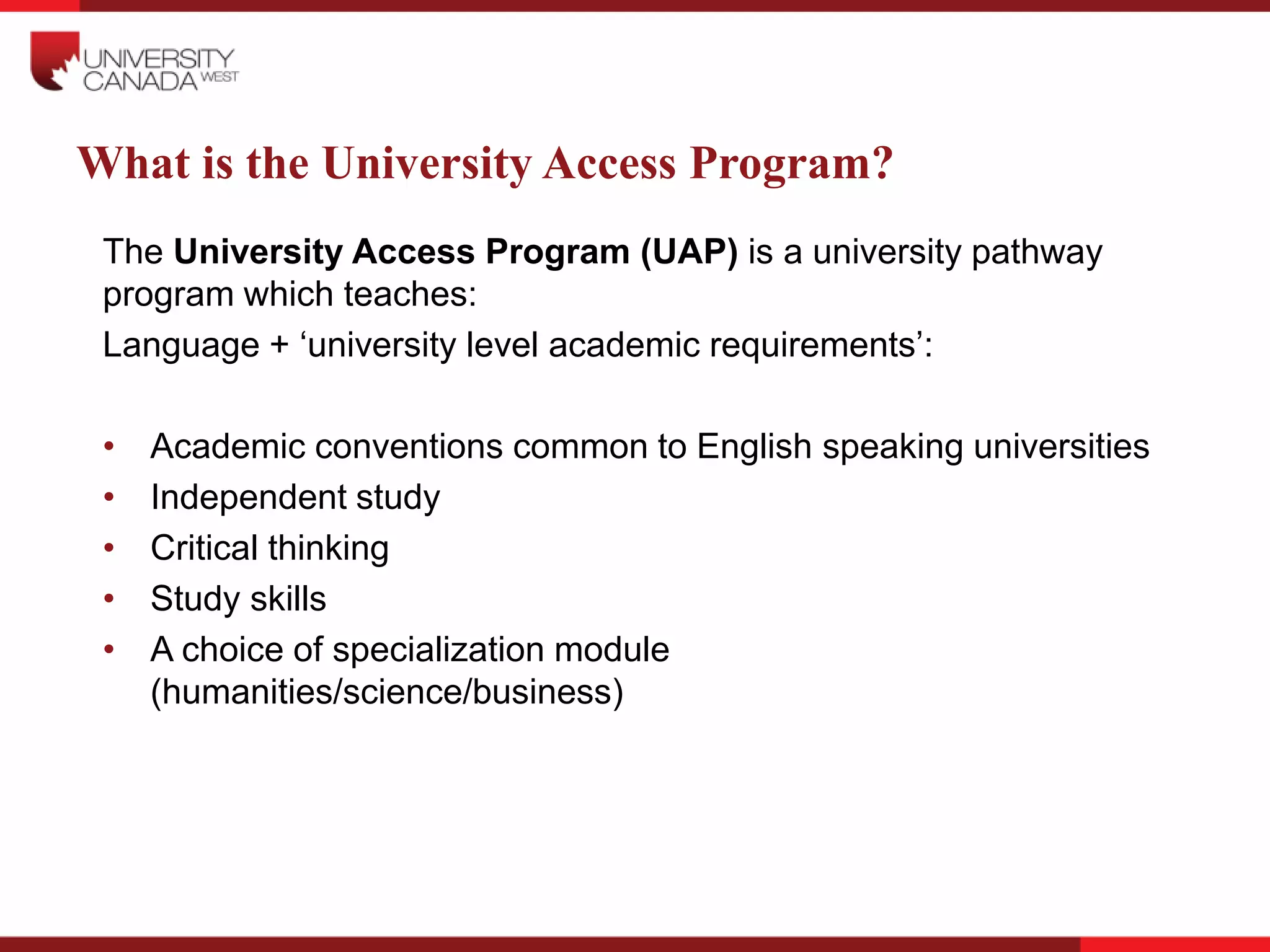 What is the University Access Program?
The University Access Program (UAP) is a university pathway
program which teaches:
Language + ‘university level academic requirements’:
• Academic conventions common to English speaking universities
• Independent study
• Critical thinking
• Study skills
• A choice of specialization module
(humanities/science/business)
 