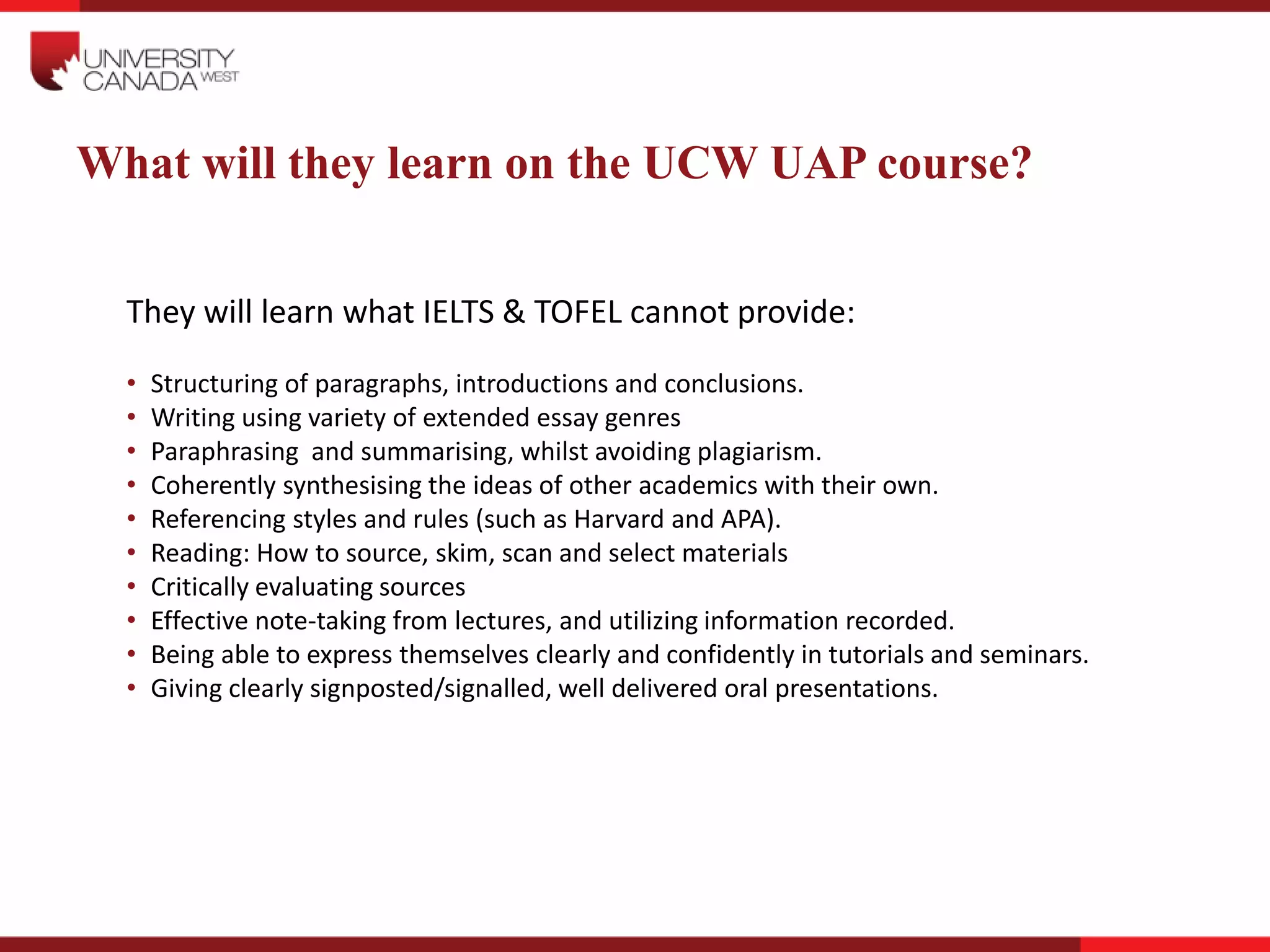 What will they learn on the UCW UAP course?
They will learn what IELTS & TOFEL cannot provide:
• Structuring of paragraphs, introductions and conclusions.
• Writing using variety of extended essay genres
• Paraphrasing and summarising, whilst avoiding plagiarism.
• Coherently synthesising the ideas of other academics with their own.
• Referencing styles and rules (such as Harvard and APA).
• Reading: How to source, skim, scan and select materials
• Critically evaluating sources
• Effective note-taking from lectures, and utilizing information recorded.
• Being able to express themselves clearly and confidently in tutorials and seminars.
• Giving clearly signposted/signalled, well delivered oral presentations.
 