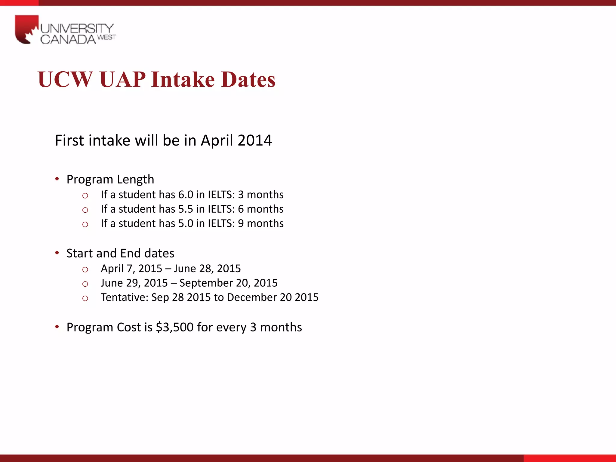 UCW UAP Intake Dates
First intake will be in April 2014
• Program Length
o If a student has 6.0 in IELTS: 3 months
o If a student has 5.5 in IELTS: 6 months
o If a student has 5.0 in IELTS: 9 months
• Start and End dates
o April 7, 2015 – June 28, 2015
o June 29, 2015 – September 20, 2015
o Tentative: Sep 28 2015 to December 20 2015
• Program Cost is $3,500 for every 3 months
 