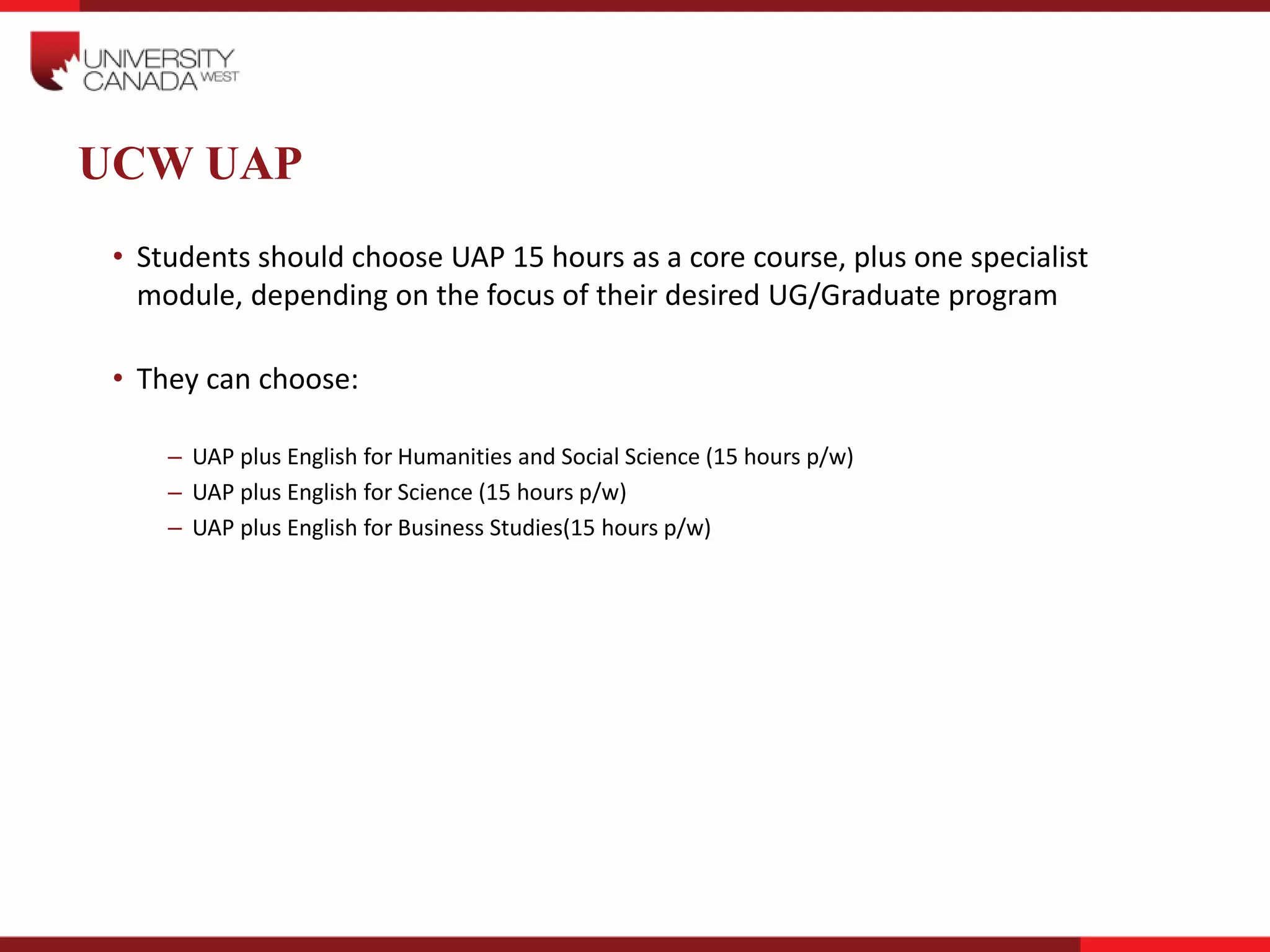 UCW UAP
• Students should choose UAP 15 hours as a core course, plus one specialist
module, depending on the focus of their desired UG/Graduate program
• They can choose:
– UAP plus English for Humanities and Social Science (15 hours p/w)
– UAP plus English for Science (15 hours p/w)
– UAP plus English for Business Studies(15 hours p/w)
 